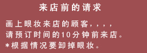 来店前的请求　画上眼妆来店的顾客，，，，请预订时间的10分钟前来店。*根据情况要卸掉眼妆。